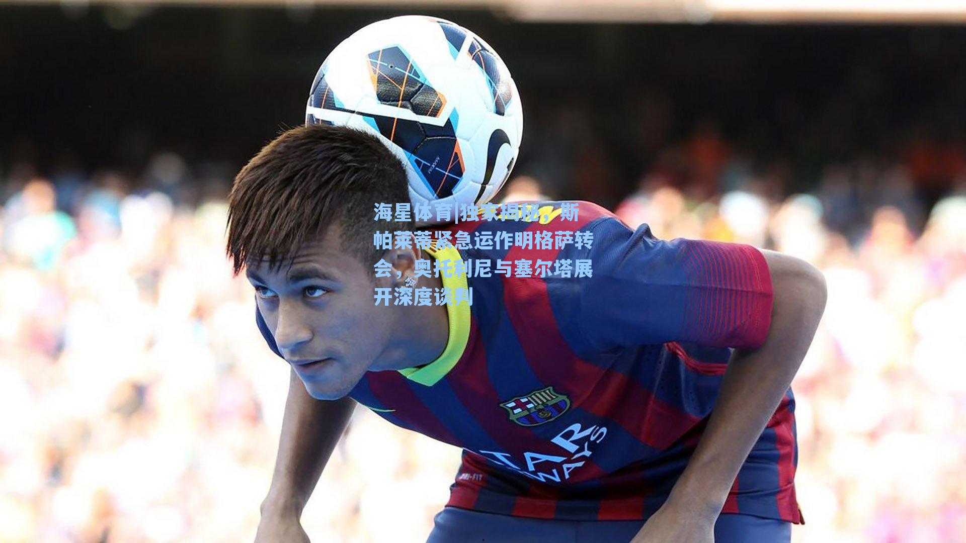 独家揭秘，斯帕莱蒂紧急运作明格萨转会，奥托利尼与塞尔塔展开深度谈判