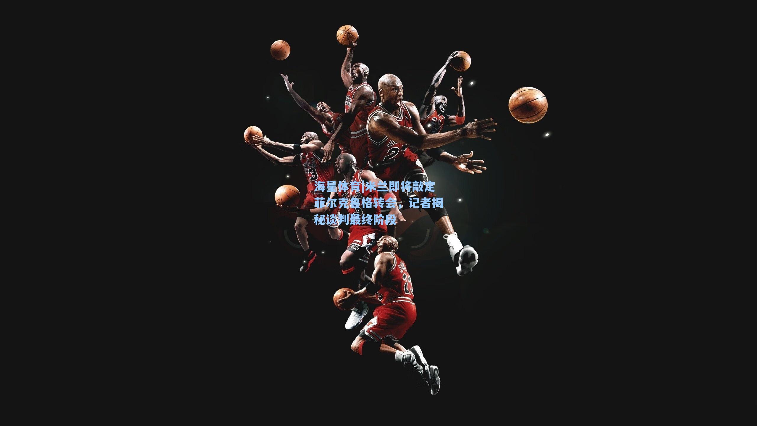 米兰即将敲定菲尔克鲁格转会，记者揭秘谈判最终阶段