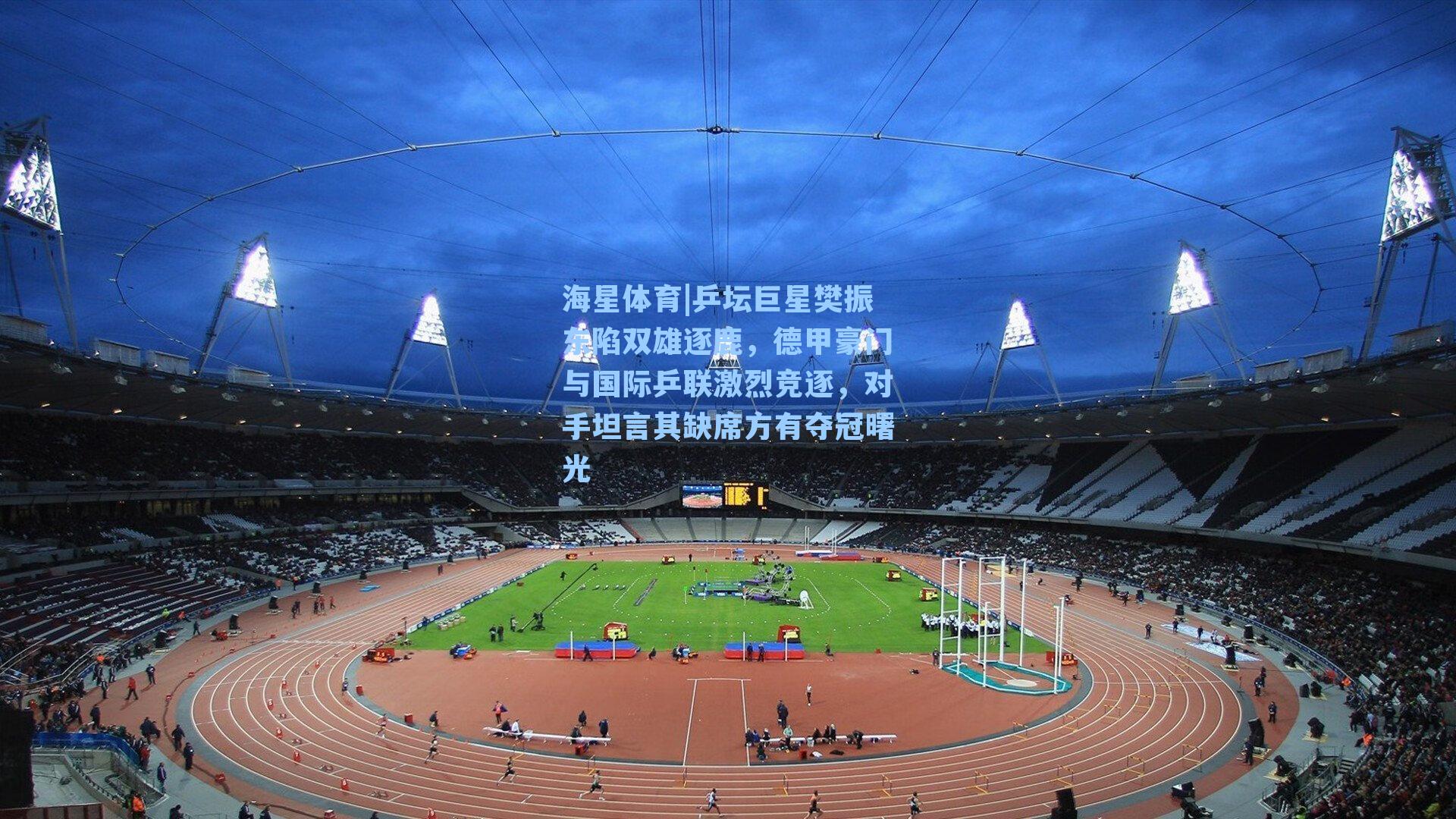 海星体育|乒坛巨星樊振东陷双雄逐鹿，德甲豪门与国际乒联激烈竞逐，对手坦言其缺席方有夺冠曙光