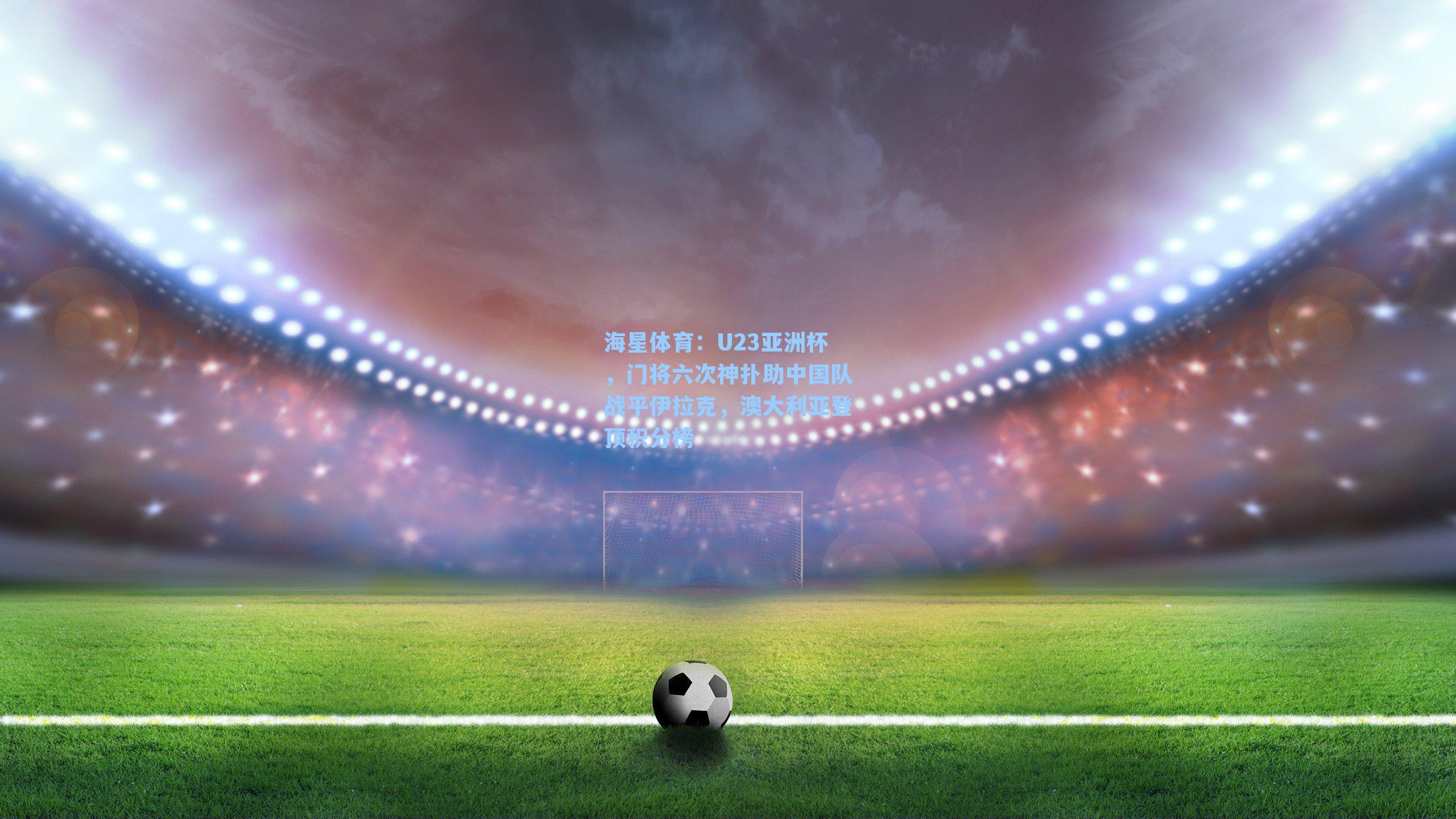 U23亚洲杯，门将六次神扑助中国队战平伊拉克，澳大利亚登顶积分榜
