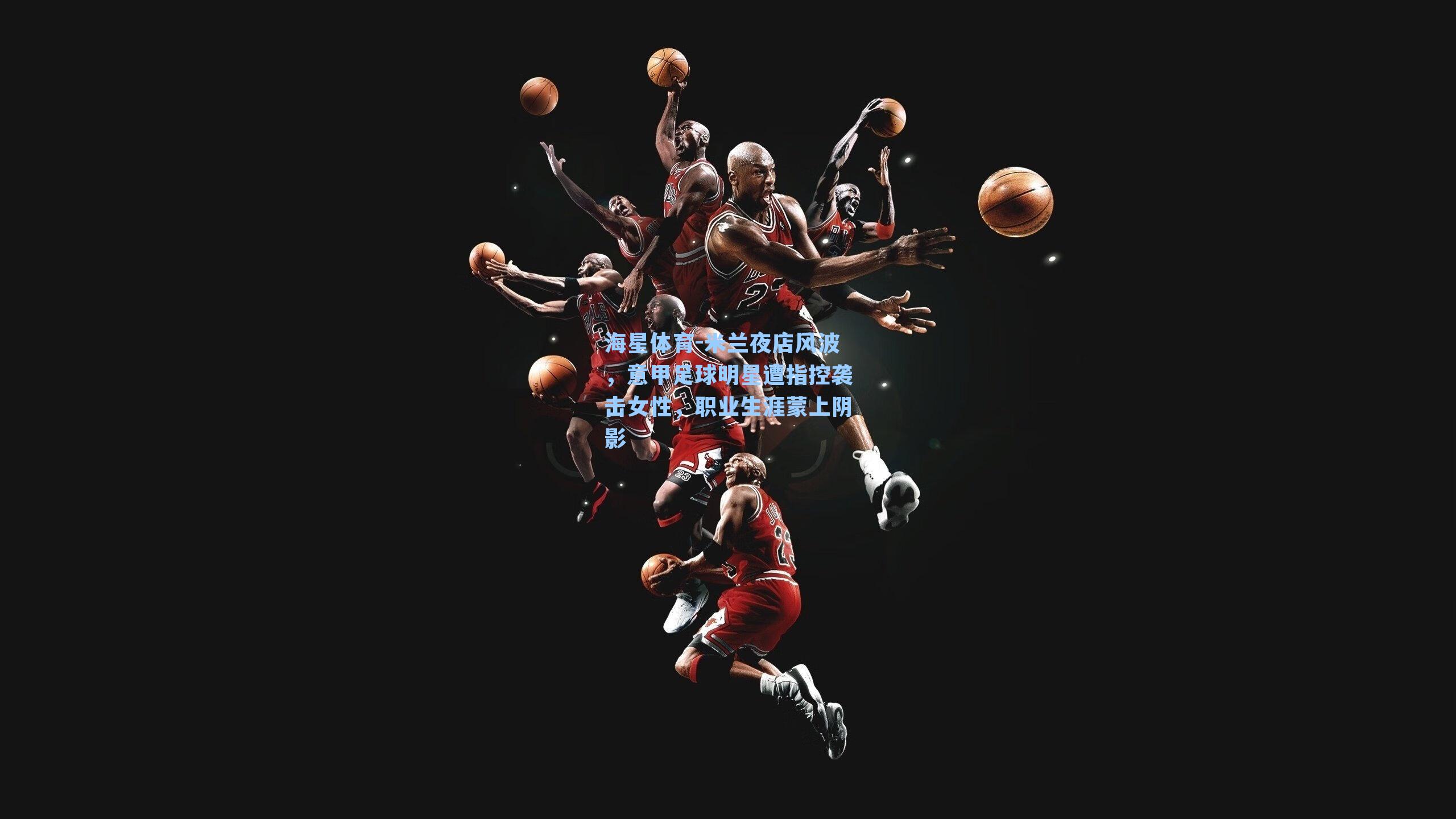 米兰夜店风波，意甲足球明星遭指控袭击女性，职业生涯蒙上阴影