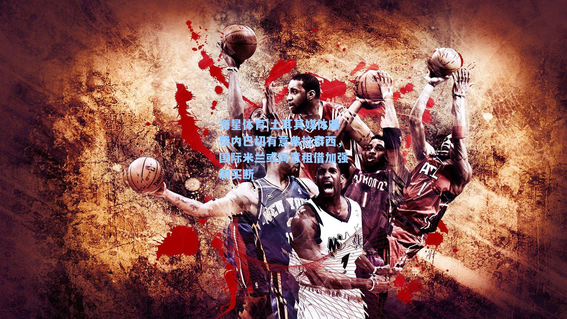 海星体育|土耳其媒体曝费内巴切有意弗拉泰西，国际米兰或同意租借加强制买断